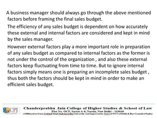 A business manager should always go through the above mentioned
factors before framing the final sales budget.
The efficiency of any sales budget is dependent on how accurately
these external and internal factors are considered and kept in mind
by the sales manager.
However external factors play a more important role in preparation
of any sales budget as compared to internal factors as the former is
not under the control of the organization , and also these external
factors keep fluctuating from time to time. But to ignore internal
factors simply means one is preparing an incomplete sales budget ,
thus both the factors should be kept in mind in order to make an
efficient sales budget.
 