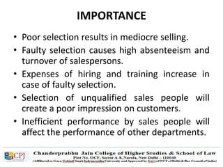 IMPORTANCE
• Poor selection results in mediocre selling.
• Faulty selection causes high absenteeism and
turnover of salespersons.
• Expenses of hiring and training increase in
case of faulty selection.
• Selection of unqualified sales people will
create a poor impression on customers.
• Inefficient performance by sales people will
affect the performance of other departments.
 