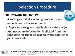 Selection Procedure
PRELIMINARY INTERVIEW:
• A sorting or initial screening process usually
undertaken by the receptionist.
• Applicants are given details about nature of job.
• And necessary information is elicited from the
candidate regarding education, work experience,
job interest etc.
 