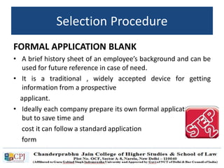 FORMAL APPLICATION BLANK
• A brief history sheet of an employee’s background and can be
used for future reference in case of need.
• It is a traditional , widely accepted device for getting
information from a prospective
applicant.
• Ideally each company prepare its own formal application form
but to save time and
cost it can follow a standard application
form
Selection Procedure
 