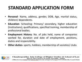 STANDARD APPLICATION FORM
• Personal- Name, address, gender, DOB, Age, marital status,
children/ dependents.
• Education- Schooling: Primary/ secondary, higher education
(Institutions), qualifications, specified training, membership of
professional bodies.
• Employment History: No. of jobs held, name of companies
worked for, duration and date of employment, positions,
duties and responsibility.
• Other duties- sports, hobbies, membership of societies/ clubs
 