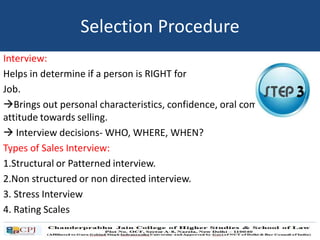 Interview:
Helps in determine if a person is RIGHT for
Job.
Brings out personal characteristics, confidence, oral communication,
attitude towards selling.
 Interview decisions- WHO, WHERE, WHEN?
Types of Sales Interview:
1.Structural or Patterned interview.
2.Non structured or non directed interview.
3. Stress Interview
4. Rating Scales
Selection Procedure
 