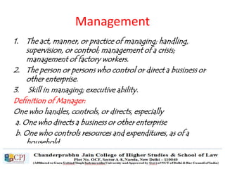 Management
1. The act, manner, or practice of managing; handling,
supervision, or control; management of a crisis;
management of factory workers.
2. The person or persons who control or direct a business or
other enterprise.
3. Skill in managing; executive ability.
Definition of Manager:
One who handles, controls, or directs, especially
a. One who directs a business or other enterprise
b. One who controls resources and expenditures, as of a
household
 