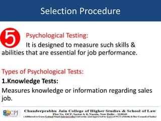 Psychological Testing:
It is designed to measure such skills &
abilities that are essential for job performance.
Types of Psychological Tests:
1.Knowledge Tests:
Measures knowledge or information regarding sales
job.
Selection Procedure
 