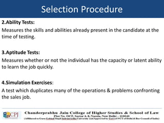 2.Ability Tests:
Measures the skills and abilities already present in the candidate at the
time of testing.
3.Aptitude Tests:
Measures whether or not the individual has the capacity or latent ability
to learn the job quickly.
4.Simulation Exercises:
A test which duplicates many of the operations & problems confronting
the sales job.
Selection Procedure
 