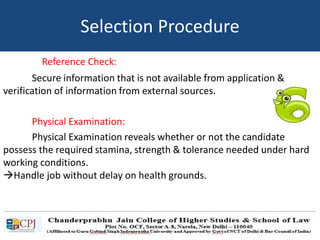 Reference Check:
Secure information that is not available from application &
verification of information from external sources.
Physical Examination:
Physical Examination reveals whether or not the candidate
possess the required stamina, strength & tolerance needed under hard
working conditions.
Handle job without delay on health grounds.
Selection Procedure
 