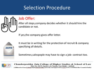 Job Offer:
After all steps,company decides whether it should hire the
candidate or not.
If yes,the company gives offer letter.
It must be in writing for the protection of recruit & company
specifying all details.
Sometimes,salespople may have to sign a job- contract too.
Selection Procedure
 