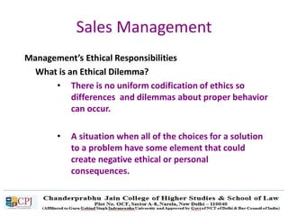 Sales Management
Management’s Ethical Responsibilities
What is an Ethical Dilemma?
• There is no uniform codification of ethics so
differences and dilemmas about proper behavior
can occur.
• A situation when all of the choices for a solution
to a problem have some element that could
create negative ethical or personal
consequences.
 