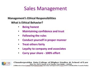 Sales Management
Management’s Ethical Responsibilities
What is Ethical Behavior?
• Being honest
• Maintaining confidence and trust
• Following the rules
• Conduct yourself in proper manner
• Treat others fairly
• Loyalty to company and associates
• Carry your share - 100% effort
 