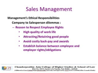 Sales Management
Management’s Ethical Responsibilities
Company to Salesperson dilemmas :
– Reason to Respect Employee Rights
• High quality of work life
• Attracting/Retaining good people
• Avoid costly back-pay and awards
• Establish balance between employee and
employer rights/obligations
 