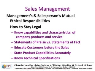 Sales Management
Management’s & Salesperson’s Mutual
Ethical Responsibilities
How to Stay Legal
– Know capabilities and characteristics of
company products and service
– Statements of Praise vs. Statements of Fact
– Educate Customers before the Sales
– State Product Capabilities Accurately
– Know Technical Specifications
 