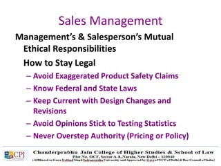 Sales Management
Management’s & Salesperson’s Mutual
Ethical Responsibilities
How to Stay Legal
– Avoid Exaggerated Product Safety Claims
– Know Federal and State Laws
– Keep Current with Design Changes and
Revisions
– Avoid Opinions Stick to Testing Statistics
– Never Overstep Authority (Pricing or Policy)
 