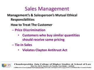 Sales Management
Management’s & Salesperson’s Mutual Ethical
Responsibilities
How to Treat The Customer
– Price Discrimination
• Customers who buy similar quantities
should receive same pricing
– Tie-in Sales
• Violates Clayton Antitrust Act
 