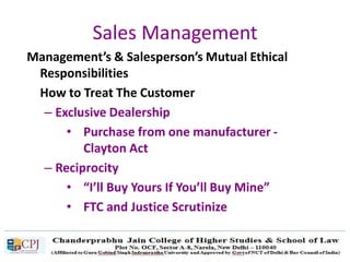 Sales Management
Management’s & Salesperson’s Mutual Ethical
Responsibilities
How to Treat The Customer
– Exclusive Dealership
• Purchase from one manufacturer -
Clayton Act
– Reciprocity
• “I’ll Buy Yours If You’ll Buy Mine”
• FTC and Justice Scrutinize
 
