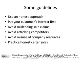 Some guidelines
• Use an honest approach
• Put your customer’s interest first
• Avoid misleading sale claims
• Avoid attacking competitors
• Avoid misuse of company resources
• Practice honesty after sales
 