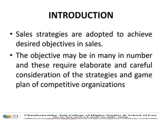 INTRODUCTION
• Sales strategies are adopted to achieve
desired objectives in sales.
• The objective may be in many in number
and these require elaborate and careful
consideration of the strategies and game
plan of competitive organizations
 