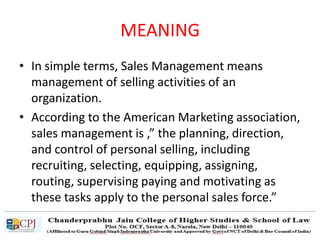 MEANING
• In simple terms, Sales Management means
management of selling activities of an
organization.
• According to the American Marketing association,
sales management is ,” the planning, direction,
and control of personal selling, including
recruiting, selecting, equipping, assigning,
routing, supervising paying and motivating as
these tasks apply to the personal sales force.”
 