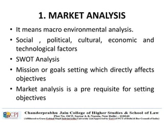 1. MARKET ANALYSIS
• It means macro environmental analysis.
• Social , political, cultural, economic and
technological factors
• SWOT Analysis
• Mission or goals setting which directly affects
objectives
• Market analysis is a pre requisite for setting
objectives
 