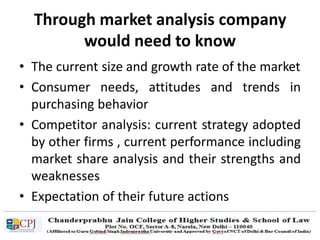 Through market analysis company
would need to know
• The current size and growth rate of the market
• Consumer needs, attitudes and trends in
purchasing behavior
• Competitor analysis: current strategy adopted
by other firms , current performance including
market share analysis and their strengths and
weaknesses
• Expectation of their future actions
 