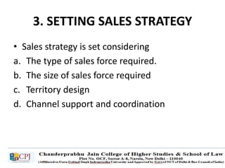 3. SETTING SALES STRATEGY
• Sales strategy is set considering
a. The type of sales force required.
b. The size of sales force required
c. Territory design
d. Channel support and coordination
 