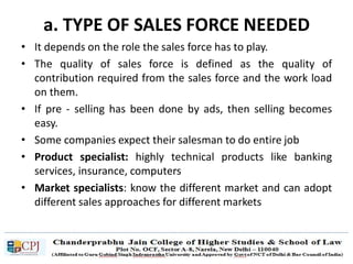 a. TYPE OF SALES FORCE NEEDED
• It depends on the role the sales force has to play.
• The quality of sales force is defined as the quality of
contribution required from the sales force and the work load
on them.
• If pre - selling has been done by ads, then selling becomes
easy.
• Some companies expect their salesman to do entire job
• Product specialist: highly technical products like banking
services, insurance, computers
• Market specialists: know the different market and can adopt
different sales approaches for different markets
 