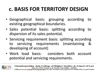 c. BASIS FOR TERRITORY DESIGN
• Geographical basis: grouping according to
existing geographical boundaries.
• Sales potential basis: splitting according to
dispersion of its sales potential.
• Servicing requirement basis: splitting according
to servicing requirements (maintaining &
developing of account)
• Work load basis: considers both account
potential and servicing requirements.
 