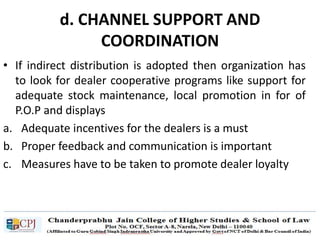 d. CHANNEL SUPPORT AND
COORDINATION
• If indirect distribution is adopted then organization has
to look for dealer cooperative programs like support for
adequate stock maintenance, local promotion in for of
P.O.P and displays
a. Adequate incentives for the dealers is a must
b. Proper feedback and communication is important
c. Measures have to be taken to promote dealer loyalty
 