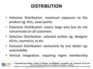 DISTRIBUTION
• Intensive Distribution: maximum exposure to the
product eg: HUL, asian paints
• Extensive Distribution: covers large area but do not
concentrate on all customers
• Selective Distribution: selected outlets eg: designer
shirts, cosmetics, tv etc.
• Exclusive Distribution: exclusively by one dealer eg:
automobiles
• Vertical Integration: requiring mgmt membership
rights at various level of distribution
 