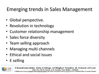 Emerging trends in Sales Management
• Global perspective.
• Revolution in technology
• Customer relationship management
• Sales force diversity
• Team selling approach
• Managing multi channels
• Ethical and social issues
• E selling
 