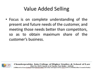 Value Added Selling
• Focus is on complete understanding of the
present and future needs of the customer, and
meeting those needs better than competitors,
so as to obtain maximum share of the
customer’s business.
 