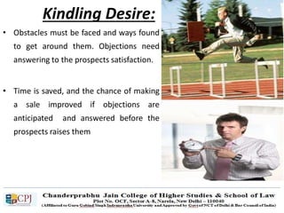 Kindling Desire:
• Obstacles must be faced and ways found
to get around them. Objections need
answering to the prospects satisfaction.
• Time is saved, and the chance of making
a sale improved if objections are
anticipated and answered before the
prospects raises them
 