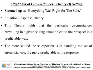 “Right Set of Circumstances” Theory Of Selling
• Summed up as “Everything Was Right for The Sale.”
• Situation Response Theory
• This Theory holds that the particular circumstances
prevailing in a given selling situation cause the prospect in a
predictable way.
• The more skilled the salesperson is in handling the set of
circumstances, the more predictable is the response.
 