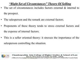 “Right Set of Circumstances” Theory Of Selling
• The set of circumstances includes factors external & internal to
the prospect.
• The salesperson and the remark are external factors.
• Proponents of these theory tends to stress external factors and
the expense of internal factors.
• This is a seller oriented theory: it stresses the importance of the
salesperson controlling the situation.
 