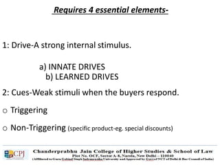 Requires 4 essential elements-
1: Drive-A strong internal stimulus.
a) INNATE DRIVES
b) LEARNED DRIVES
2: Cues-Weak stimuli when the buyers respond.
o Triggering
o Non-Triggering (specific product-eg. special discounts)
 