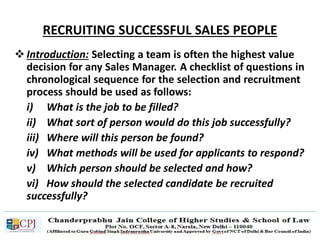 RECRUITING SUCCESSFUL SALES PEOPLE
 Introduction: Selecting a team is often the highest value
decision for any Sales Manager. A checklist of questions in
chronological sequence for the selection and recruitment
process should be used as follows:
i) What is the job to be filled?
ii) What sort of person would do this job successfully?
iii) Where will this person be found?
iv) What methods will be used for applicants to respond?
v) Which person should be selected and how?
vi) How should the selected candidate be recruited
successfully?
 