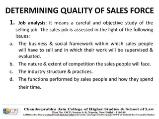 DETERMINING QUALITY OF SALES FORCE
1. Job analysis: it means a careful and objective study of the
selling job. The sales job is assessed in the light of the following
issues:
a. The business & social framework within which sales people
will have to sell and in which their work will be supervised &
evaluated.
b. The nature & extent of competition the sales people will face.
c. The industry structure & practices.
d. The functions performed by sales people and how they spend
their time.
 