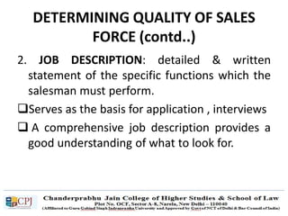 DETERMINING QUALITY OF SALES
FORCE (contd..)
2. JOB DESCRIPTION: detailed & written
statement of the specific functions which the
salesman must perform.
Serves as the basis for application , interviews
 A comprehensive job description provides a
good understanding of what to look for.
 