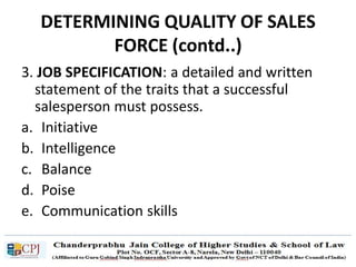 DETERMINING QUALITY OF SALES
FORCE (contd..)
3. JOB SPECIFICATION: a detailed and written
statement of the traits that a successful
salesperson must possess.
a. Initiative
b. Intelligence
c. Balance
d. Poise
e. Communication skills
 