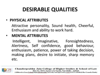 DESIRABLE QUALITIES
• PHYSICAL ATTRIBUTES
Attractive personality, Sound health, Cheerful,
Enthusiasm and ability to work hard.
• MENTAL ATTRIBUTES
Intelligent, Imaginative, Foresightedness,
Alertness, Self confidence, good behaviour,
enthusiasm, patience, power of taking decision,
making plans, desire to initiate, sharp memory
etc.
 