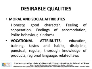 DESIRABLE QUALITIES
• MORAL AND SOCIAL ATTRIBUTES
Honesty, good character, Feeling of
cooperation, Feelings of accomodation,
Polite behaviour, Kindness
• VOCATIONAL ATTRIBUTES- education,
training, tastes and habits, discipline,
punctual, regular, thorough knowledge of
products, regional language, related laws
 
