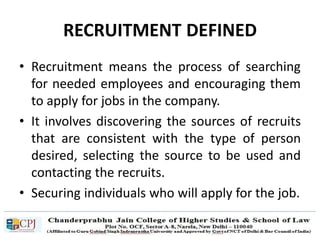 RECRUITMENT DEFINED
• Recruitment means the process of searching
for needed employees and encouraging them
to apply for jobs in the company.
• It involves discovering the sources of recruits
that are consistent with the type of person
desired, selecting the source to be used and
contacting the recruits.
• Securing individuals who will apply for the job.
 