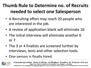 Thumb Rule to Determine no. of Recruits
needed to select one Salesperson
• A Recruiting effort may reach 20 people who
are interested in the job.
• A review of application blank will eliminate 10.
• The initial interview will eliminate another 6
or 7.
• The 3 or 4 finalists are screened further by
interviews, tests and other selection tools.
• One person is finally hired.
 