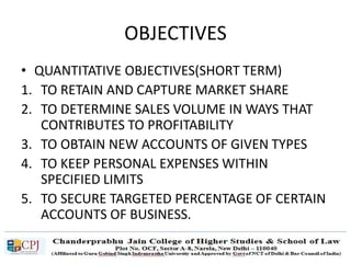 OBJECTIVES
• QUANTITATIVE OBJECTIVES(SHORT TERM)
1. TO RETAIN AND CAPTURE MARKET SHARE
2. TO DETERMINE SALES VOLUME IN WAYS THAT
CONTRIBUTES TO PROFITABILITY
3. TO OBTAIN NEW ACCOUNTS OF GIVEN TYPES
4. TO KEEP PERSONAL EXPENSES WITHIN
SPECIFIED LIMITS
5. TO SECURE TARGETED PERCENTAGE OF CERTAIN
ACCOUNTS OF BUSINESS.
 