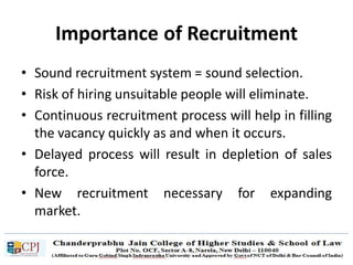Importance of Recruitment
• Sound recruitment system = sound selection.
• Risk of hiring unsuitable people will eliminate.
• Continuous recruitment process will help in filling
the vacancy quickly as and when it occurs.
• Delayed process will result in depletion of sales
force.
• New recruitment necessary for expanding
market.
 