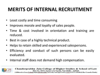 MERITS OF INTERNAL RECRUITMENT
• Least costly and time consuming
• Improves morale and loyalty of sales people.
• Time & cost involved in orientation and training are
reduced.
• Best in case of a highly technical product.
• Helps to retain skilled and experienced salespersons.
• Efficiency and conduct of such persons can be easily
evaluated.
• Internal staff does not demand high compensation.
 