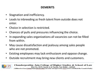 DEMERITS
• Stagnation and inefficiency.
• Leads to inbreeding as fresh talent from outside does not
enter.
• Choice in selection is restricted.
• Chances of pulls and pressures influencing the choice.
• In expanding sales organizations all vacancies can not be filled
from within.
• May cause dissatisfaction and jealousy among sales people
who are not promoted.
• Existing employees may lack enthusiasm and oppose change.
• Outside recruitment may bring new clients and customers.
 