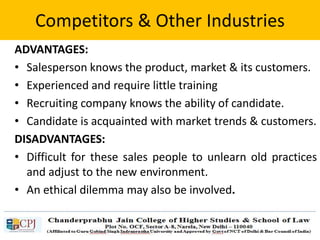 Competitors & Other Industries
ADVANTAGES:
• Salesperson knows the product, market & its customers.
• Experienced and require little training
• Recruiting company knows the ability of candidate.
• Candidate is acquainted with market trends & customers.
DISADVANTAGES:
• Difficult for these sales people to unlearn old practices
and adjust to the new environment.
• An ethical dilemma may also be involved.
 