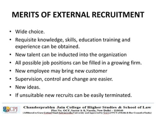 MERITS OF EXTERNAL RECRUITMENT
• Wide choice.
• Requisite knowledge, skills, education training and
experience can be obtained.
• New talent can be inducted into the organization
• All possible job positions can be filled in a growing firm.
• New employee may bring new customer
• Supervision, control and change are easier.
• New ideas.
• If unsuitable new recruits can be easily terminated.
 
