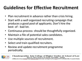 Guidelines for Effective Recruitment
• Plan recruitment in advance rather than crisis hiring.
• Start with a well organized recruiting campaign that
produces a good pool of applicants. Don’t hire the
best- of - bad lot.
• Continuous process- should be thoughtfully organized.
• Maintain a file of potential sales candidates.
• Use multiple sources of recruitment.
• Select and train qualified recruiters.
• Review and update recruitment programme
periodically.
 