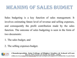 Meaning of Sales Budget
Sales budgeting is a key function of sales management. It
involves estimating future level of revenue and selling expenses,
and consequently the profit contribution made by the sales
function. The outcome of sales budgeting is seen in the form of
two documents:
1. The sales budget, and
2. The selling expenses budget.
 